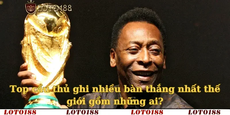 Top cầu thủ ghi nhiều bàn thắng nhất thế giới gồm những ai?